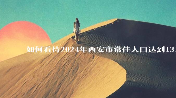 如何看待2024年西安市常住人口达到1316.76万人，人口增量重返「北方第一」？