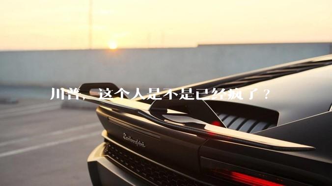 川普，这个人是不是已经疯了?