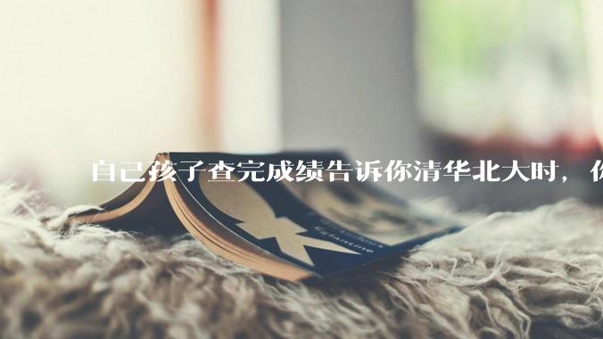 自己孩子查完成绩告诉你清华北大时，你是什么心理感受？