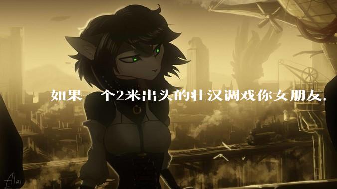 如果一个2米出头的壮汉调戏你女朋友，打不过怎么办？