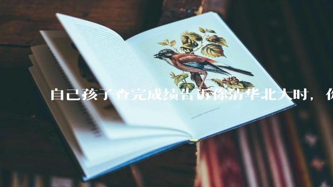 自己孩子查完成绩告诉你清华北大时，你是什么心理感受？