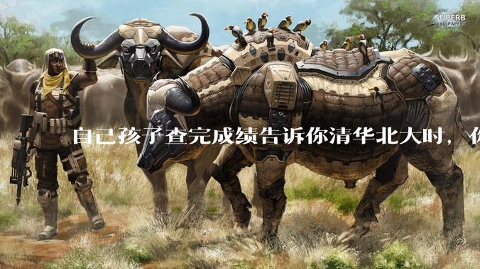自己孩子查完成绩告诉你清华北大时，你是什么心理感受？
