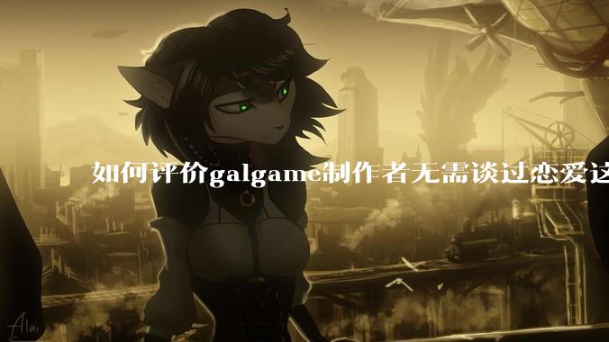 如何评价galgame制作者无需谈过恋爱这种观点？